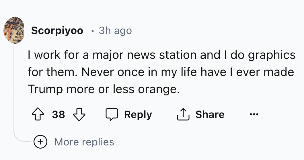 number - Scorpiyoo 3h ago I work for a major news station and I do graphics for them. Never once in my life have I ever made Trump more or less orange. 38 More replies